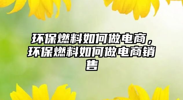 環(huán)保燃料如何做電商，環(huán)保燃料如何做電商銷售