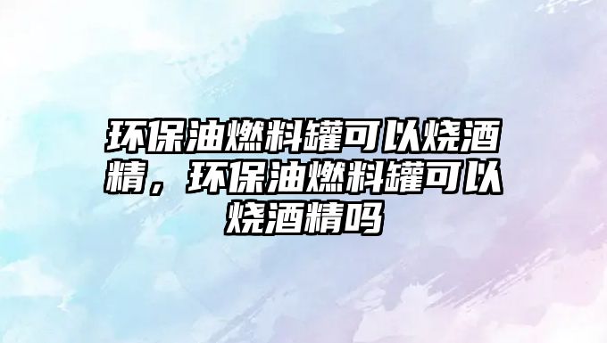 環(huán)保油燃料罐可以燒酒精，環(huán)保油燃料罐可以燒酒精嗎