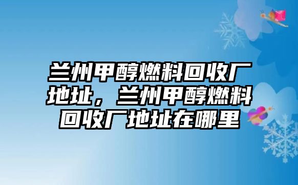 蘭州甲醇燃料回收廠(chǎng)地址，蘭州甲醇燃料回收廠(chǎng)地址在哪里