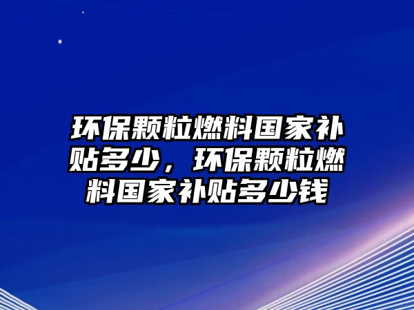 環(huán)保顆粒燃料國(guó)家補(bǔ)貼多少，環(huán)保顆粒燃料國(guó)家補(bǔ)貼多少錢(qián)