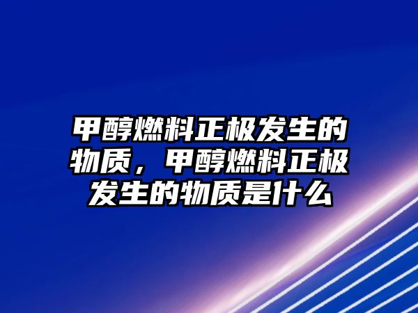 甲醇燃料正極發(fā)生的物質(zhì)，甲醇燃料正極發(fā)生的物質(zhì)是什么