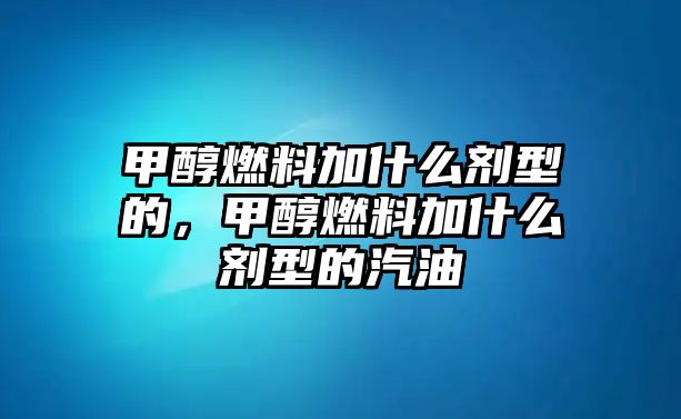 甲醇燃料加什么劑型的，甲醇燃料加什么劑型的汽油