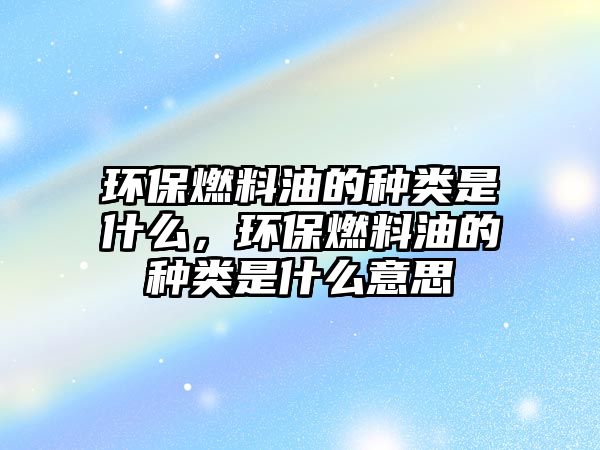 環(huán)保燃料油的種類是什么，環(huán)保燃料油的種類是什么意思