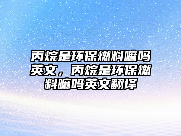 丙烷是環(huán)保燃料嘛嗎英文，丙烷是環(huán)保燃料嘛嗎英文翻譯