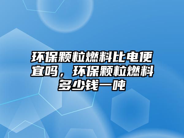 環(huán)保顆粒燃料比電便宜嗎，環(huán)保顆粒燃料多少錢一噸