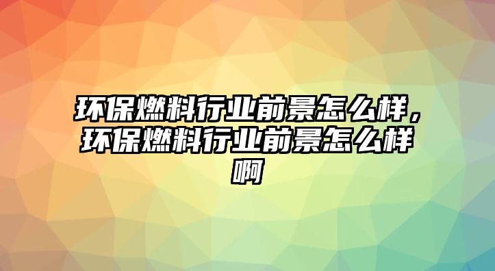 環(huán)保燃料行業(yè)前景怎么樣，環(huán)保燃料行業(yè)前景怎么樣啊