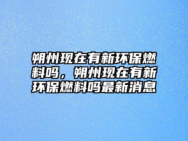 朔州現(xiàn)在有新環(huán)保燃料嗎，朔州現(xiàn)在有新環(huán)保燃料嗎最新消息