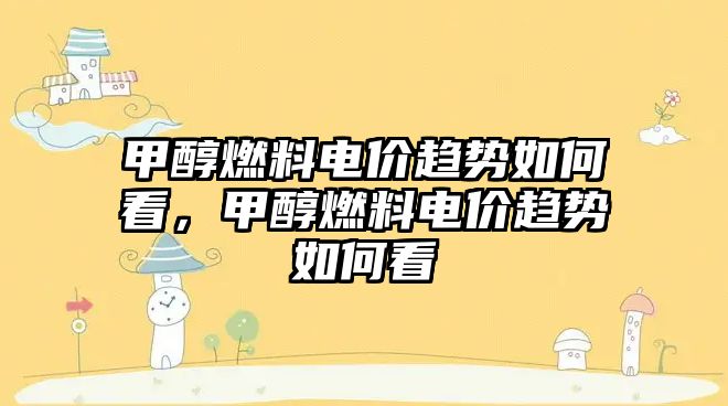 甲醇燃料電價趨勢如何看，甲醇燃料電價趨勢如何看