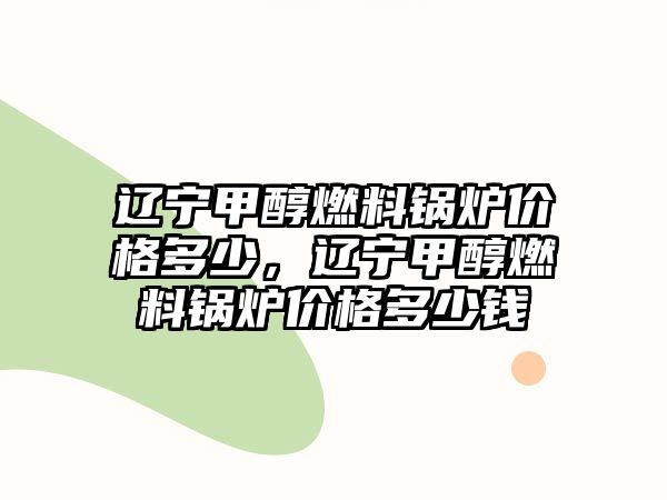 遼寧甲醇燃料鍋爐價(jià)格多少，遼寧甲醇燃料鍋爐價(jià)格多少錢