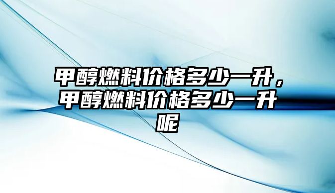 甲醇燃料價格多少一升，甲醇燃料價格多少一升呢