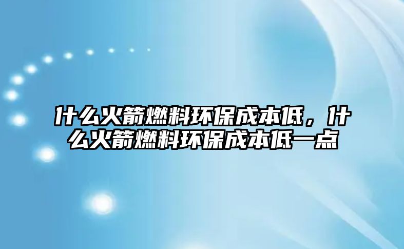 什么火箭燃料環(huán)保成本低，什么火箭燃料環(huán)保成本低一點