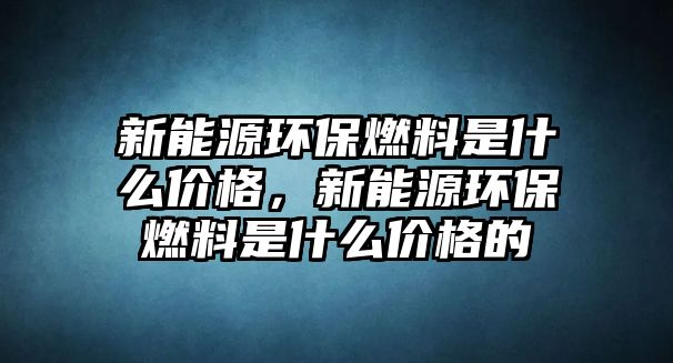 新能源環(huán)保燃料是什么價(jià)格，新能源環(huán)保燃料是什么價(jià)格的