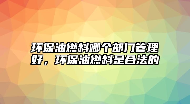 環(huán)保油燃料哪個部門管理好，環(huán)保油燃料是合法的