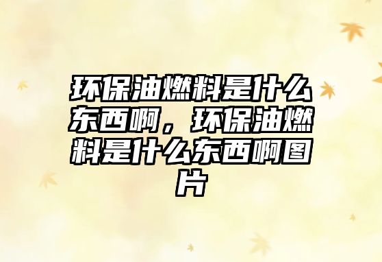 環(huán)保油燃料是什么東西啊，環(huán)保油燃料是什么東西啊圖片