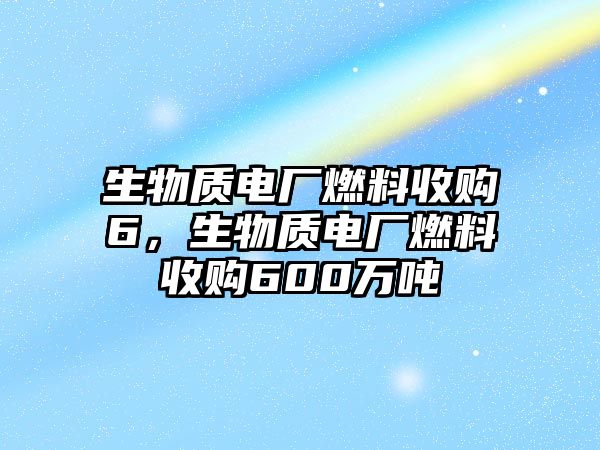 生物質(zhì)電廠燃料收購6，生物質(zhì)電廠燃料收購600萬噸