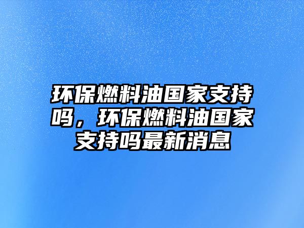 環(huán)保燃料油國(guó)家支持嗎，環(huán)保燃料油國(guó)家支持嗎最新消息