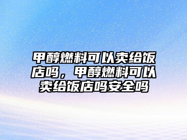 甲醇燃料可以賣給飯店嗎，甲醇燃料可以賣給飯店嗎安全嗎