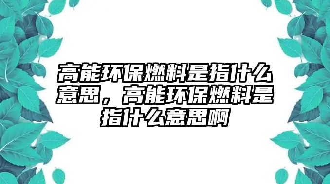 高能環(huán)保燃料是指什么意思，高能環(huán)保燃料是指什么意思啊