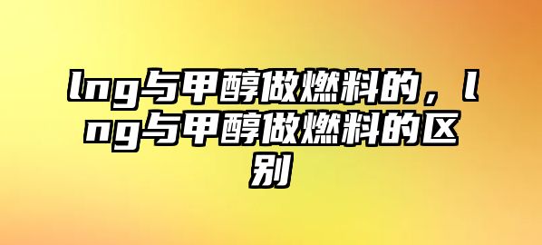 lng與甲醇做燃料的，lng與甲醇做燃料的區(qū)別