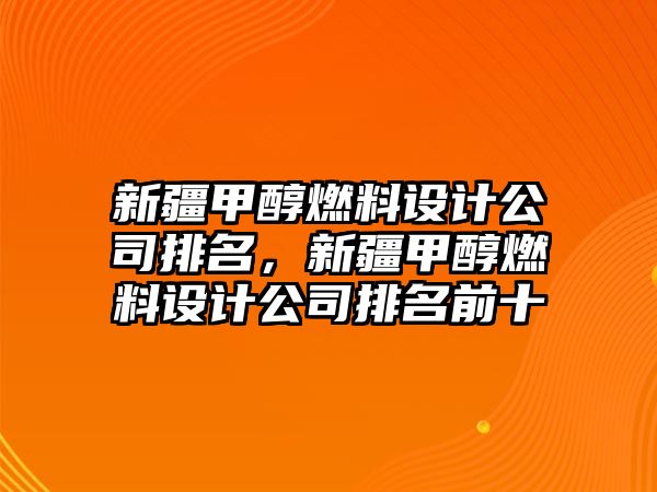 新疆甲醇燃料設(shè)計(jì)公司排名，新疆甲醇燃料設(shè)計(jì)公司排名前十