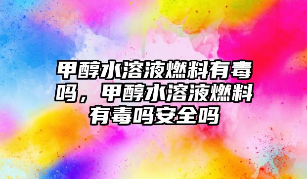 甲醇水溶液燃料有毒嗎，甲醇水溶液燃料有毒嗎安全嗎