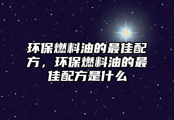 環(huán)保燃料油的最佳配方，環(huán)保燃料油的最佳配方是什么