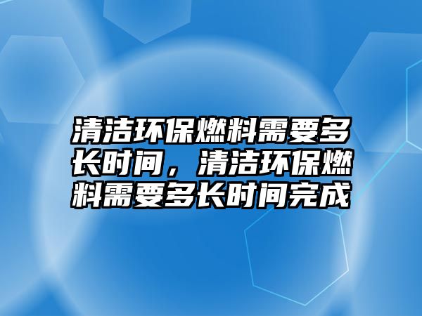 清潔環(huán)保燃料需要多長時間，清潔環(huán)保燃料需要多長時間完成