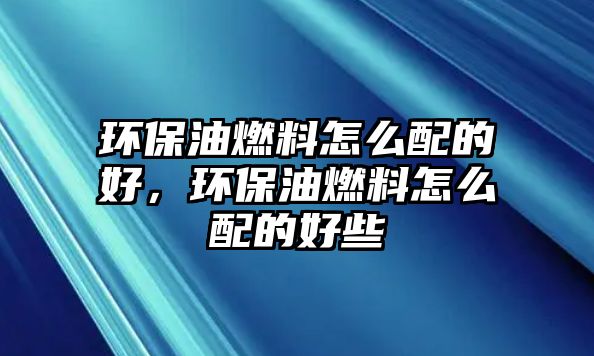 環(huán)保油燃料怎么配的好，環(huán)保油燃料怎么配的好些