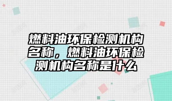 燃料油環(huán)保檢測機(jī)構(gòu)名稱，燃料油環(huán)保檢測機(jī)構(gòu)名稱是什么