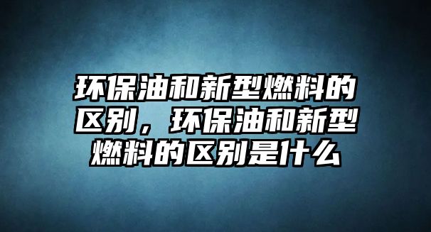 環(huán)保油和新型燃料的區(qū)別，環(huán)保油和新型燃料的區(qū)別是什么