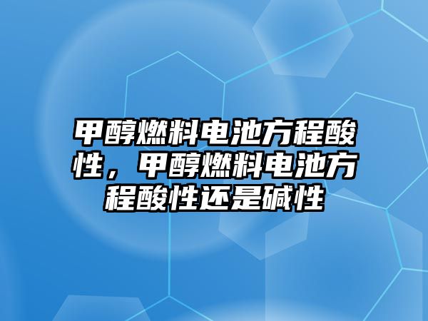 甲醇燃料電池方程酸性，甲醇燃料電池方程酸性還是堿性