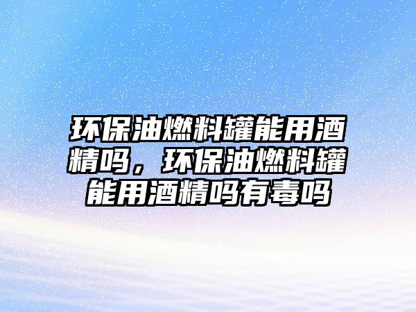 環(huán)保油燃料罐能用酒精嗎，環(huán)保油燃料罐能用酒精嗎有毒嗎