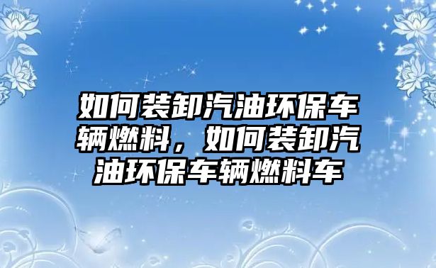 如何裝卸汽油環(huán)保車輛燃料，如何裝卸汽油環(huán)保車輛燃料車