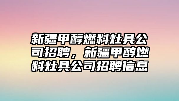 新疆甲醇燃料灶具公司招聘，新疆甲醇燃料灶具公司招聘信息