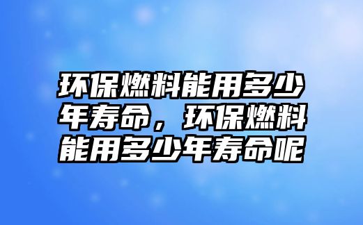 環(huán)保燃料能用多少年壽命，環(huán)保燃料能用多少年壽命呢