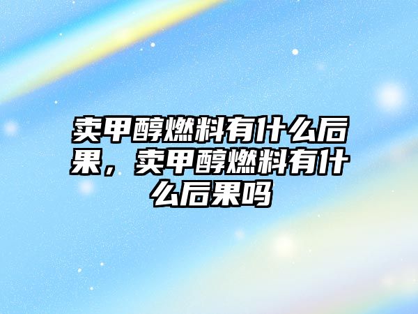 賣甲醇燃料有什么后果，賣甲醇燃料有什么后果嗎