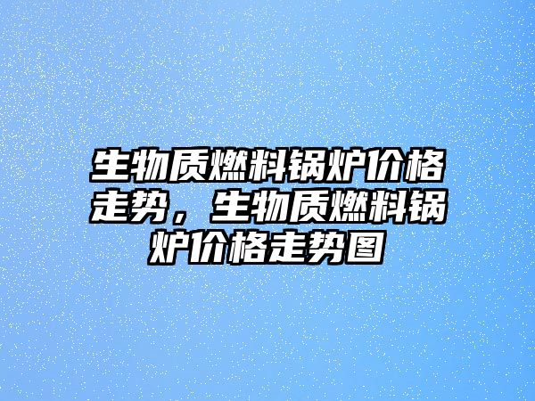 生物質燃料鍋爐價格走勢，生物質燃料鍋爐價格走勢圖