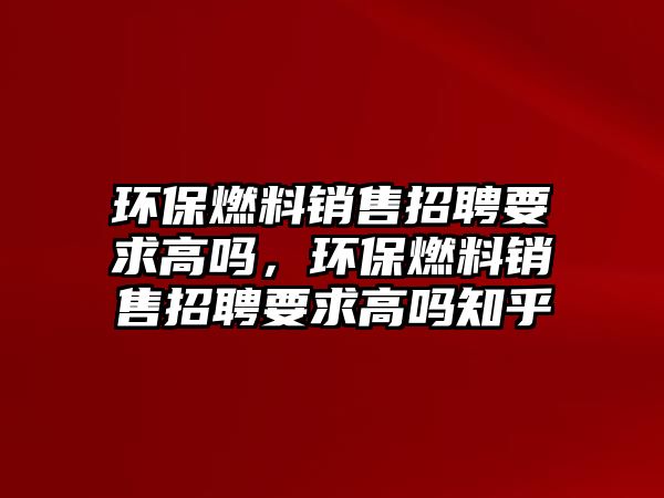 環(huán)保燃料銷售招聘要求高嗎，環(huán)保燃料銷售招聘要求高嗎知乎