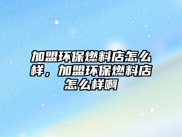 加盟環(huán)保燃料店怎么樣，加盟環(huán)保燃料店怎么樣啊