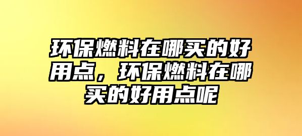 環(huán)保燃料在哪買的好用點(diǎn)，環(huán)保燃料在哪買的好用點(diǎn)呢