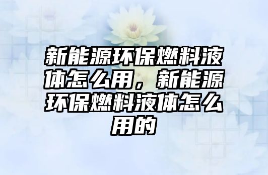 新能源環(huán)保燃料液體怎么用，新能源環(huán)保燃料液體怎么用的