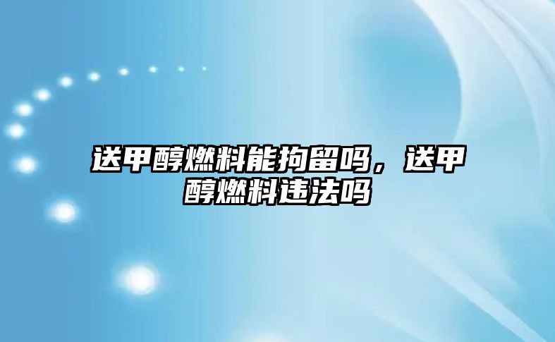 送甲醇燃料能拘留嗎，送甲醇燃料違法嗎