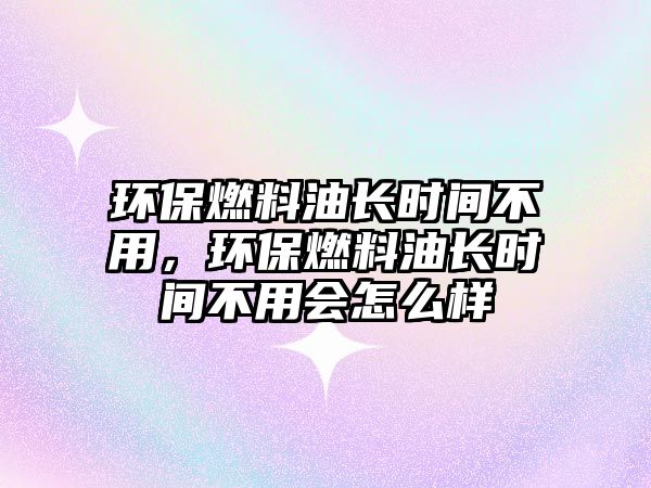 環(huán)保燃料油長時間不用，環(huán)保燃料油長時間不用會怎么樣