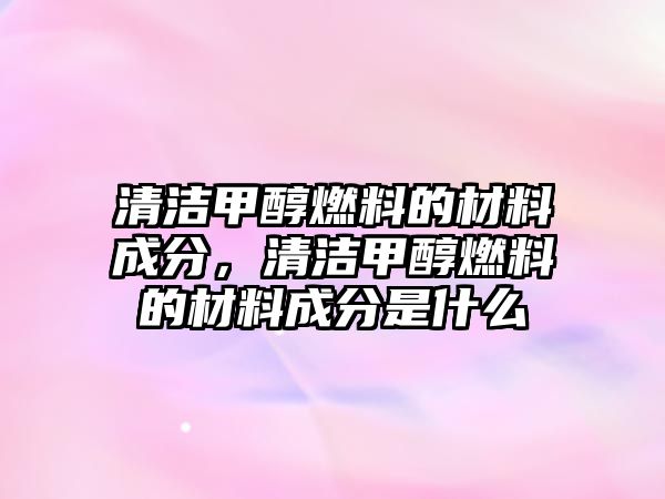 清潔甲醇燃料的材料成分，清潔甲醇燃料的材料成分是什么