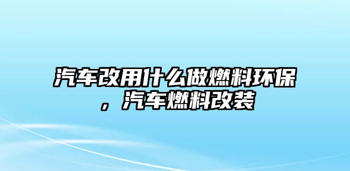 汽車改用什么做燃料環(huán)保，汽車燃料改裝