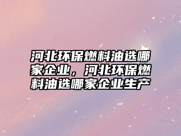 河北環(huán)保燃料油選哪家企業(yè)，河北環(huán)保燃料油選哪家企業(yè)生產(chǎn)