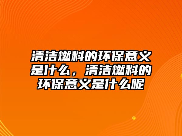 清潔燃料的環(huán)保意義是什么，清潔燃料的環(huán)保意義是什么呢