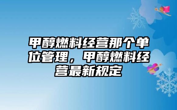 甲醇燃料經營那個單位管理，甲醇燃料經營最新規(guī)定