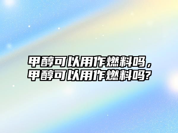 甲醇可以用作燃料嗎，甲醇可以用作燃料嗎?