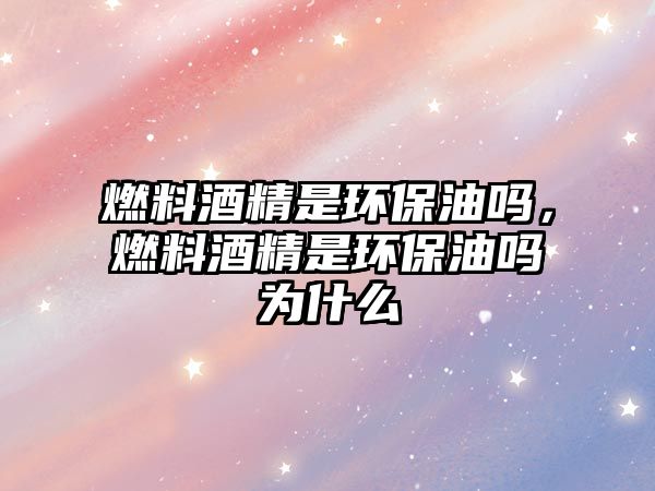 燃料酒精是環(huán)保油嗎，燃料酒精是環(huán)保油嗎為什么